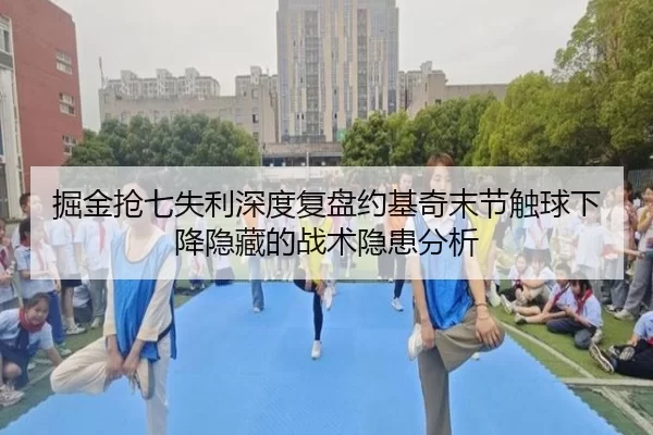 掘金抢七失利深度复盘约基奇末节触球下降隐藏的战术隐患分析